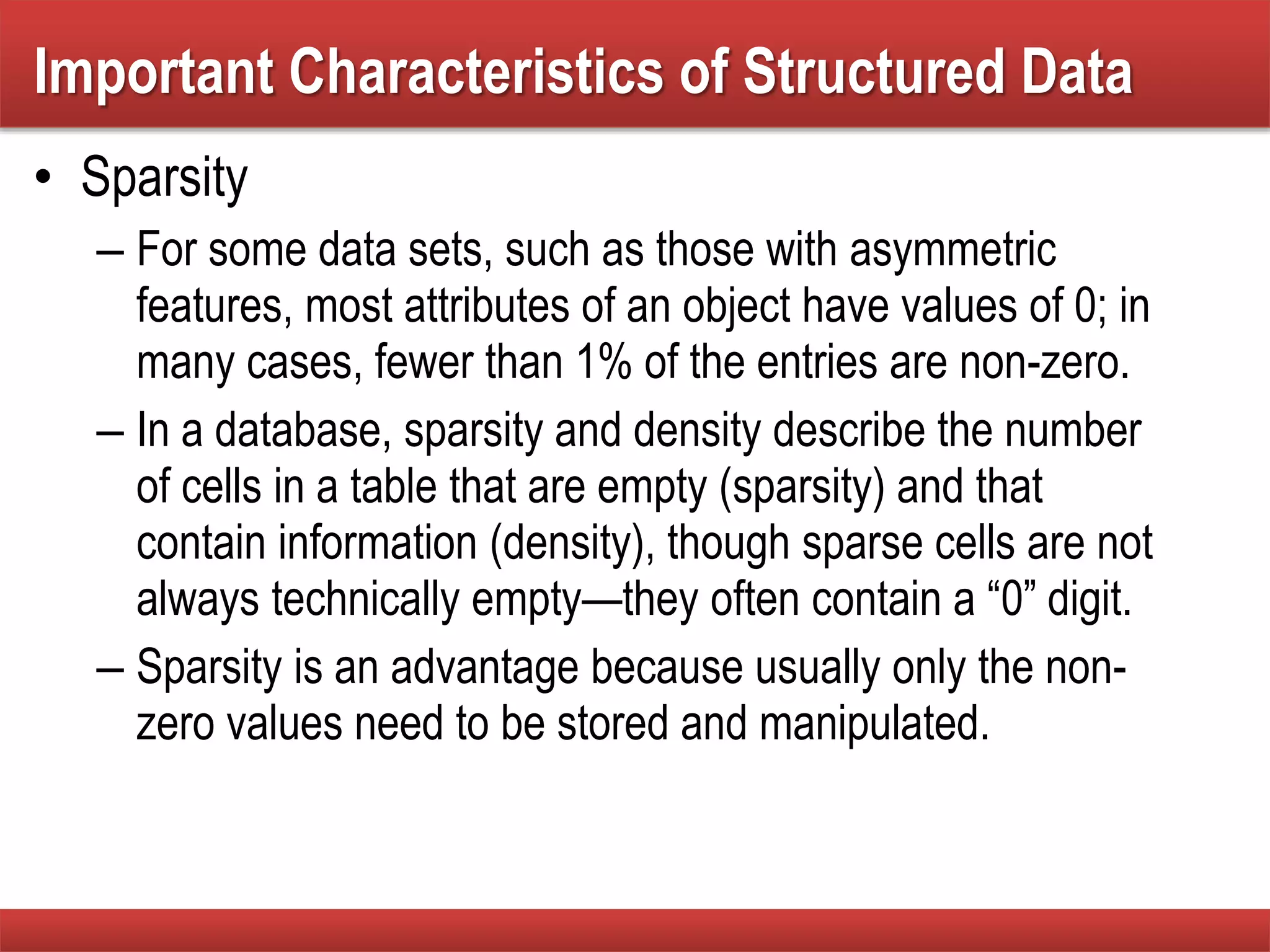 • Sparsity
– For some data sets, such as those with asymmetric
features, most attributes of an object have values of 0; in
many cases, fewer than 1% of the entries are non-zero.
– In a database, sparsity and density describe the number
of cells in a table that are empty (sparsity) and that
contain information (density), though sparse cells are not
always technically empty—they often contain a “0” digit.
– Sparsity is an advantage because usually only the non-
zero values need to be stored and manipulated.
Important Characteristics of Structured Data
 
