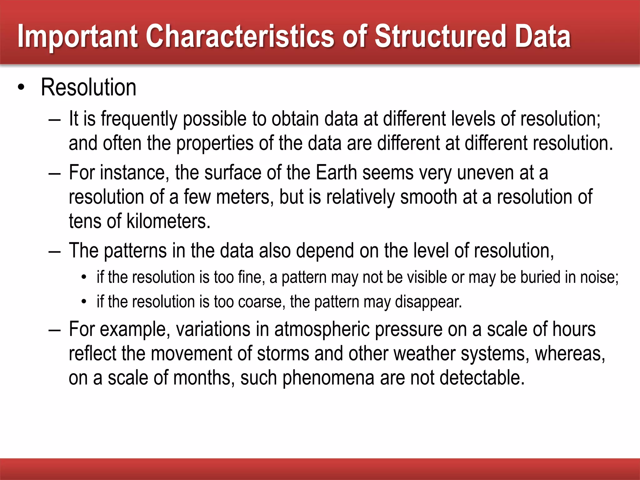 • Resolution
– It is frequently possible to obtain data at different levels of resolution;
and often the properties of the data are different at different resolution.
– For instance, the surface of the Earth seems very uneven at a
resolution of a few meters, but is relatively smooth at a resolution of
tens of kilometers.
– The patterns in the data also depend on the level of resolution,
• if the resolution is too fine, a pattern may not be visible or may be buried in noise;
• if the resolution is too coarse, the pattern may disappear.
– For example, variations in atmospheric pressure on a scale of hours
reflect the movement of storms and other weather systems, whereas,
on a scale of months, such phenomena are not detectable.
Important Characteristics of Structured Data
 