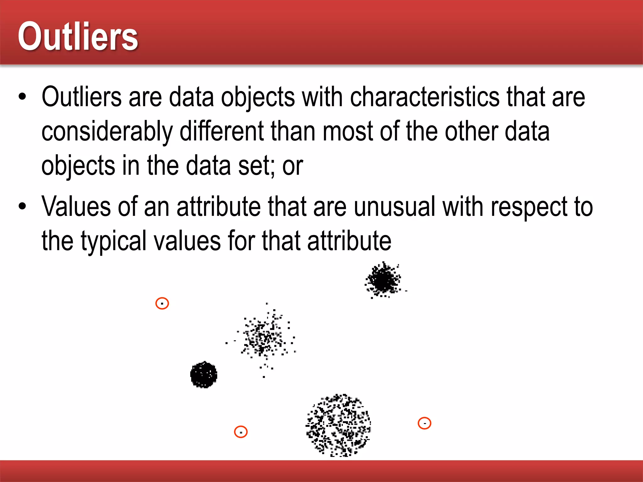 Outliers
• Outliers are data objects with characteristics that are
considerably different than most of the other data
objects in the data set; or
• Values of an attribute that are unusual with respect to
the typical values for that attribute
 
