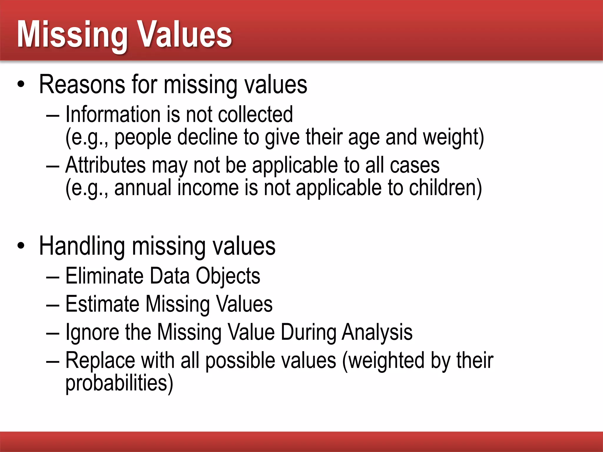 Missing Values
• Reasons for missing values
– Information is not collected
(e.g., people decline to give their age and weight)
– Attributes may not be applicable to all cases
(e.g., annual income is not applicable to children)
• Handling missing values
– Eliminate Data Objects
– Estimate Missing Values
– Ignore the Missing Value During Analysis
– Replace with all possible values (weighted by their
probabilities)
 
