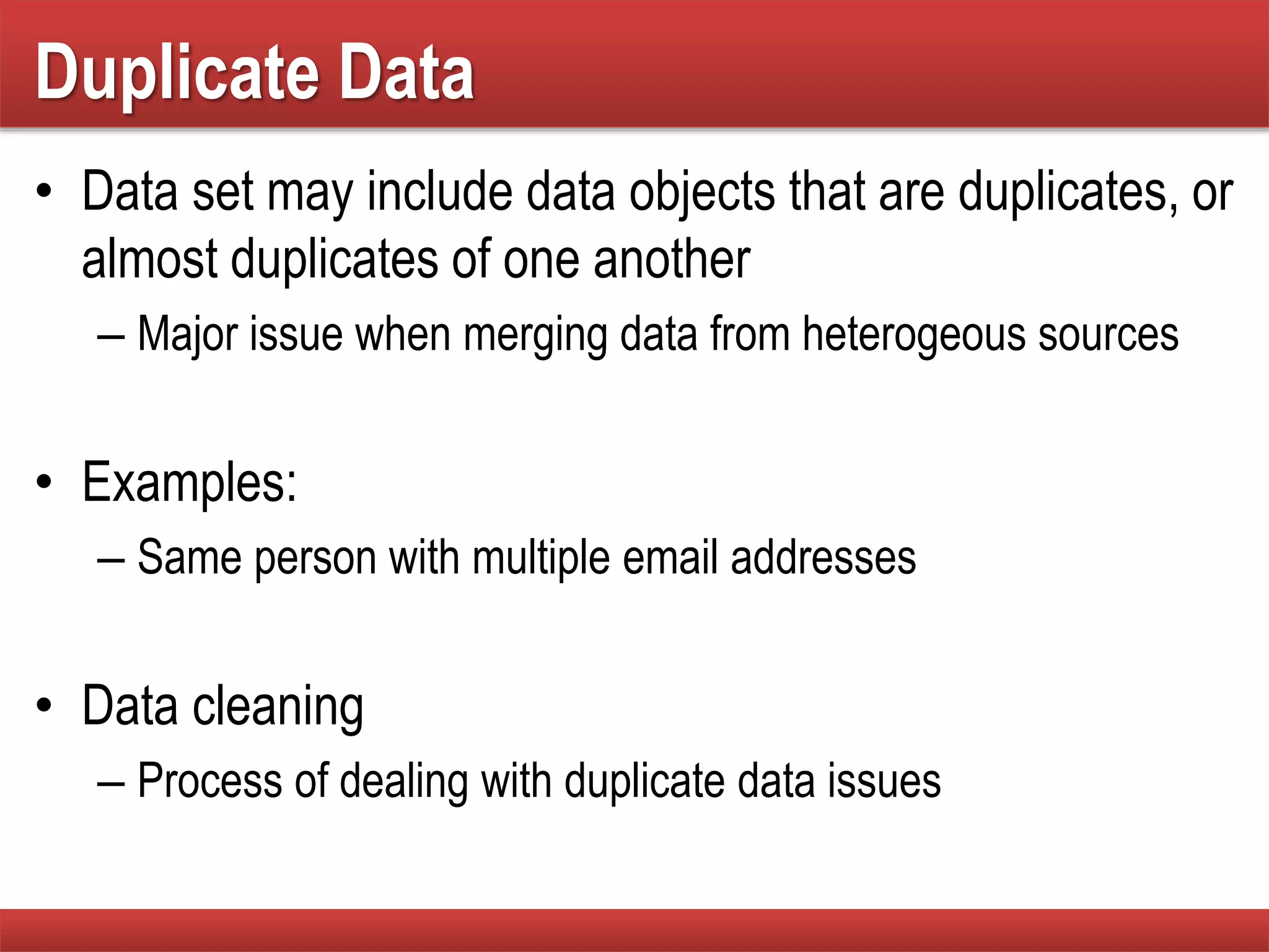 Duplicate Data
• Data set may include data objects that are duplicates, or
almost duplicates of one another
– Major issue when merging data from heterogeous sources
• Examples:
– Same person with multiple email addresses
• Data cleaning
– Process of dealing with duplicate data issues
 
