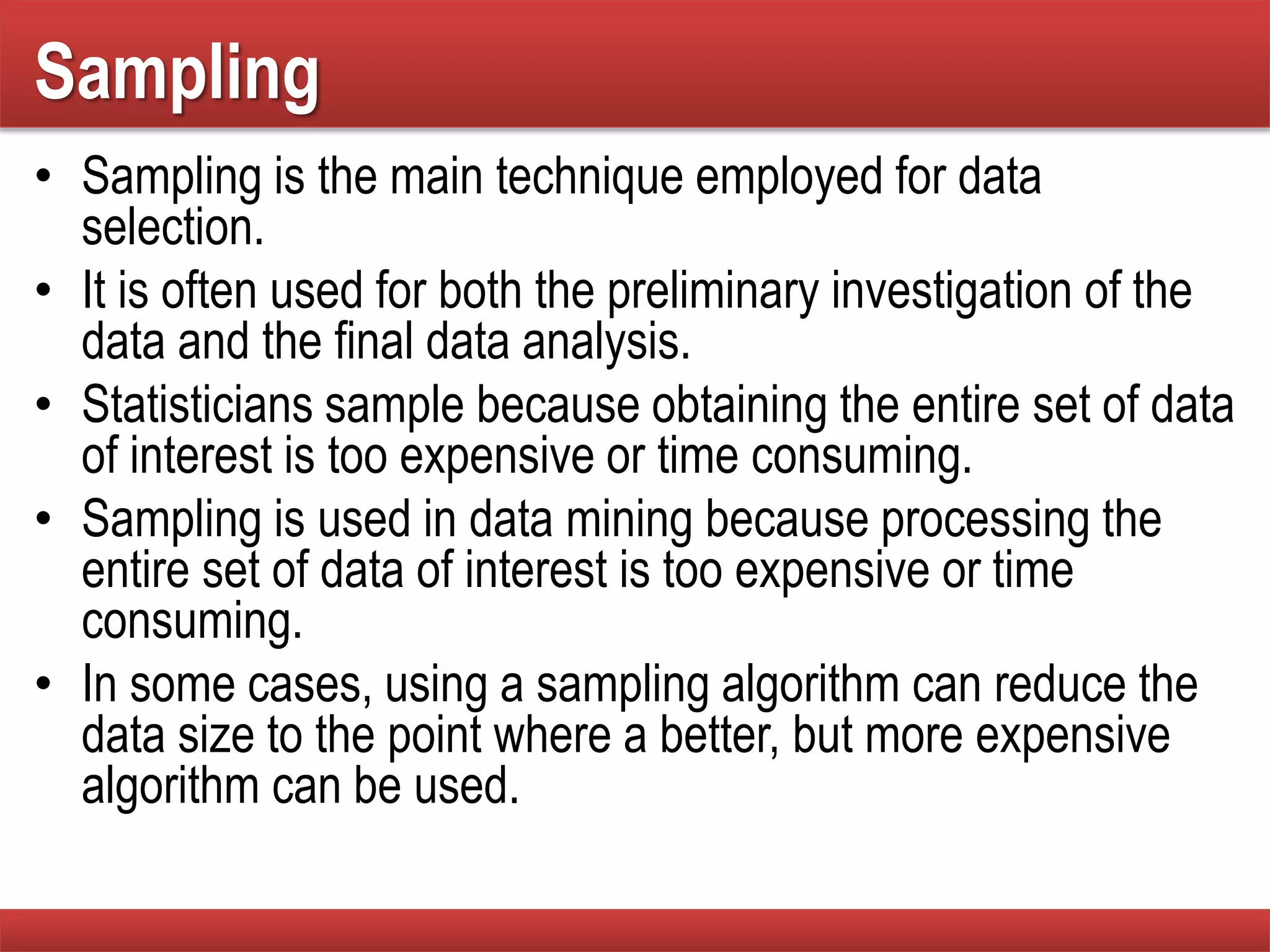 Sampling
• Sampling is the main technique employed for data
selection.
• It is often used for both the preliminary investigation of the
data and the final data analysis.
• Statisticians sample because obtaining the entire set of data
of interest is too expensive or time consuming.
• Sampling is used in data mining because processing the
entire set of data of interest is too expensive or time
consuming.
• In some cases, using a sampling algorithm can reduce the
data size to the point where a better, but more expensive
algorithm can be used.
 