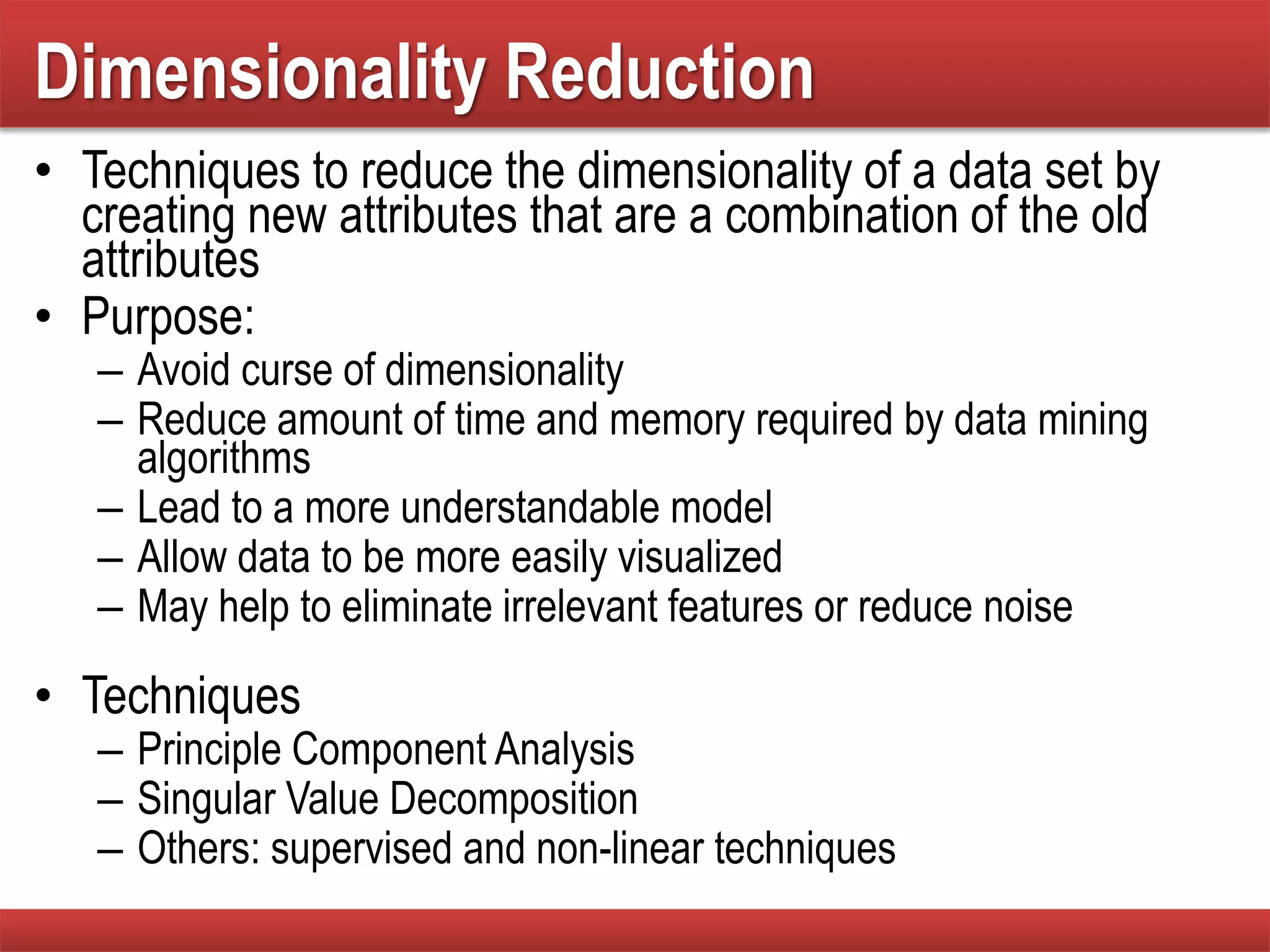 Dimensionality Reduction
• Techniques to reduce the dimensionality of a data set by
creating new attributes that are a combination of the old
attributes
• Purpose:
– Avoid curse of dimensionality
– Reduce amount of time and memory required by data mining
algorithms
– Lead to a more understandable model
– Allow data to be more easily visualized
– May help to eliminate irrelevant features or reduce noise
• Techniques
– Principle Component Analysis
– Singular Value Decomposition
– Others: supervised and non-linear techniques
 