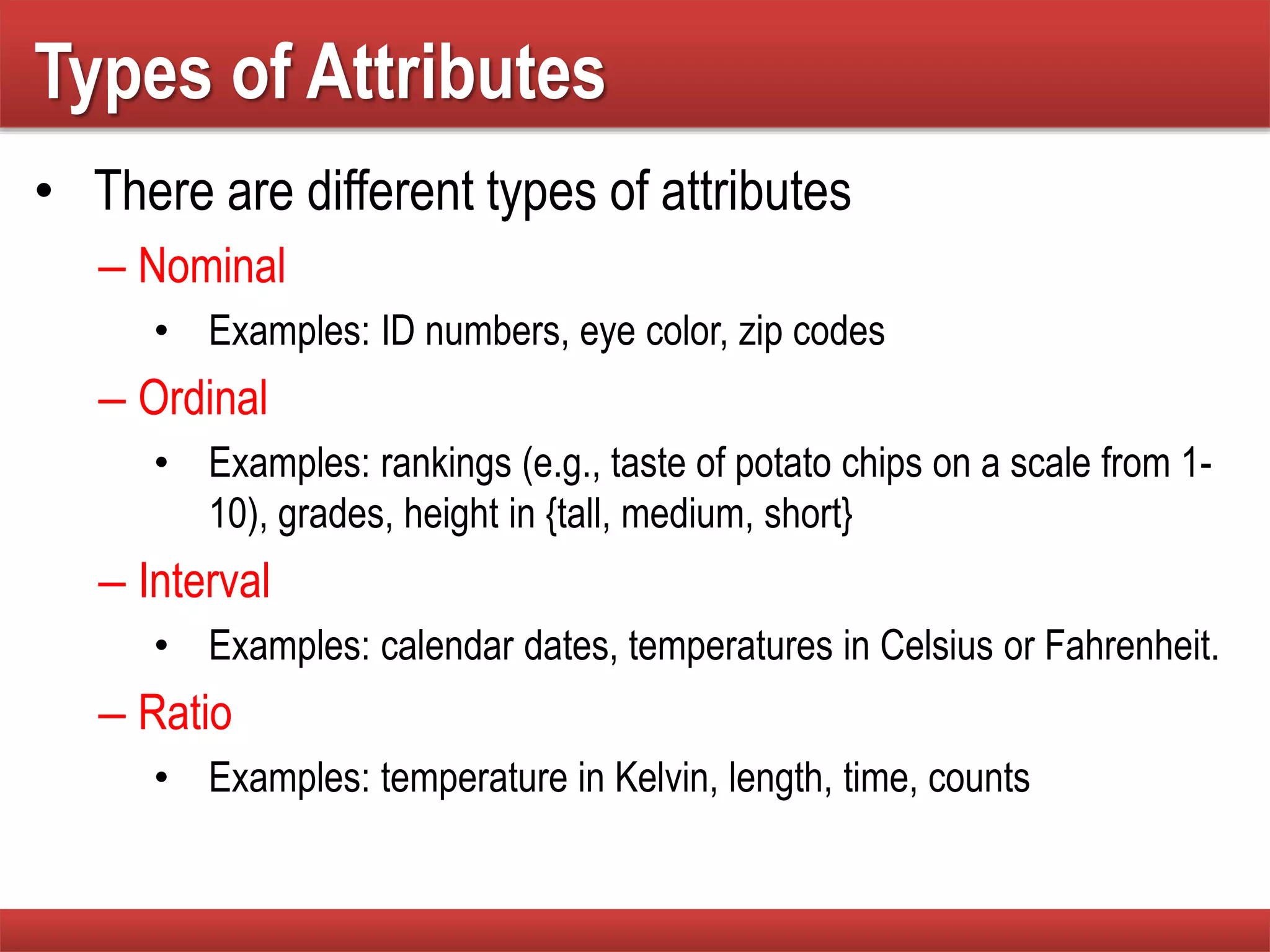 Types of Attributes
• There are different types of attributes
– Nominal
• Examples: ID numbers, eye color, zip codes
– Ordinal
• Examples: rankings (e.g., taste of potato chips on a scale from 1-
10), grades, height in {tall, medium, short}
– Interval
• Examples: calendar dates, temperatures in Celsius or Fahrenheit.
– Ratio
• Examples: temperature in Kelvin, length, time, counts
 