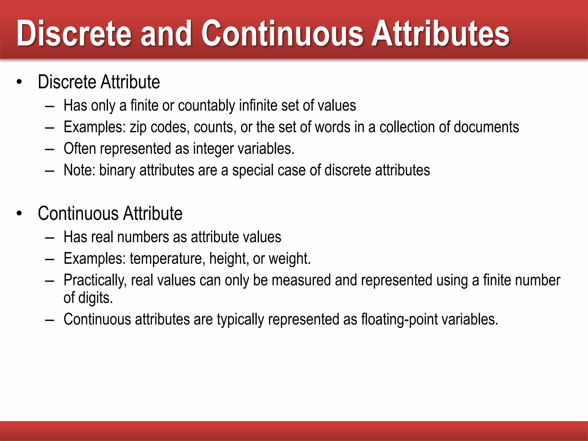 Discrete and Continuous Attributes
• Discrete Attribute
– Has only a finite or countably infinite set of values
– Examples: zip codes, counts, or the set of words in a collection of documents
– Often represented as integer variables.
– Note: binary attributes are a special case of discrete attributes
• Continuous Attribute
– Has real numbers as attribute values
– Examples: temperature, height, or weight.
– Practically, real values can only be measured and represented using a finite number
of digits.
– Continuous attributes are typically represented as floating-point variables.
 