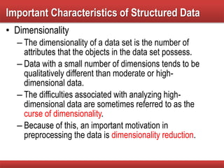 • Dimensionality
– The dimensionality of a data set is the number of
attributes that the objects in the data set possess.
– Data with a small number of dimensions tends to be
qualitatively different than moderate or high-
dimensional data.
– The difficulties associated with analyzing high-
dimensional data are sometimes referred to as the
curse of dimensionality.
– Because of this, an important motivation in
preprocessing the data is dimensionality reduction.
Important Characteristics of Structured Data
 