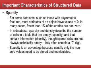 • Sparsity
– For some data sets, such as those with asymmetric
features, most attributes of an object have values of 0; in
many cases, fewer than 1% of the entries are non-zero.
– In a database, sparsity and density describe the number
of cells in a table that are empty (sparsity) and that
contain information (density), though sparse cells are not
always technically empty—they often contain a “0” digit.
– Sparsity is an advantage because usually only the non-
zero values need to be stored and manipulated.
Important Characteristics of Structured Data
 
