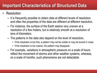 • Resolution
– It is frequently possible to obtain data at different levels of resolution;
and often the properties of the data are different at different resolution.
– For instance, the surface of the Earth seems very uneven at a
resolution of a few meters, but is relatively smooth at a resolution of
tens of kilometers.
– The patterns in the data also depend on the level of resolution,
• if the resolution is too fine, a pattern may not be visible or may be buried in noise;
• if the resolution is too coarse, the pattern may disappear.
– For example, variations in atmospheric pressure on a scale of hours
reflect the movement of storms and other weather systems, whereas,
on a scale of months, such phenomena are not detectable.
Important Characteristics of Structured Data
 