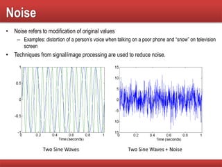 Noise
• Noise refers to modification of original values
– Examples: distortion of a person’s voice when talking on a poor phone and “snow” on television
screen
• Techniques from signal/image processing are used to reduce noise.
Two Sine Waves Two Sine Waves + Noise
 