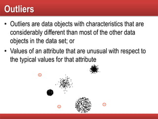Outliers
• Outliers are data objects with characteristics that are
considerably different than most of the other data
objects in the data set; or
• Values of an attribute that are unusual with respect to
the typical values for that attribute
 