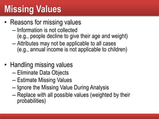 Missing Values
• Reasons for missing values
– Information is not collected
(e.g., people decline to give their age and weight)
– Attributes may not be applicable to all cases
(e.g., annual income is not applicable to children)
• Handling missing values
– Eliminate Data Objects
– Estimate Missing Values
– Ignore the Missing Value During Analysis
– Replace with all possible values (weighted by their
probabilities)
 
