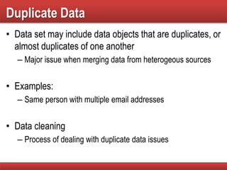 Duplicate Data
• Data set may include data objects that are duplicates, or
almost duplicates of one another
– Major issue when merging data from heterogeous sources
• Examples:
– Same person with multiple email addresses
• Data cleaning
– Process of dealing with duplicate data issues
 
