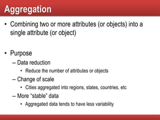 Aggregation
• Combining two or more attributes (or objects) into a
single attribute (or object)
• Purpose
– Data reduction
• Reduce the number of attributes or objects
– Change of scale
• Cities aggregated into regions, states, countries, etc
– More “stable” data
• Aggregated data tends to have less variability
 