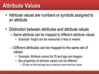 Attribute Values
• Attribute values are numbers or symbols assigned to
an attribute
• Distinction between attributes and attribute values
– Same attribute can be mapped to different attribute values
• Example: height can be measured in feet or meters
– Different attributes can be mapped to the same set of
values
• Example: Attribute values for ID and age are integers
• But properties of attribute values can be different
– ID has no limit but age has a maximum and minimum value
 