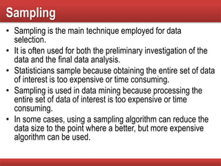 Sampling
• Sampling is the main technique employed for data
selection.
• It is often used for both the preliminary investigation of the
data and the final data analysis.
• Statisticians sample because obtaining the entire set of data
of interest is too expensive or time consuming.
• Sampling is used in data mining because processing the
entire set of data of interest is too expensive or time
consuming.
• In some cases, using a sampling algorithm can reduce the
data size to the point where a better, but more expensive
algorithm can be used.
 