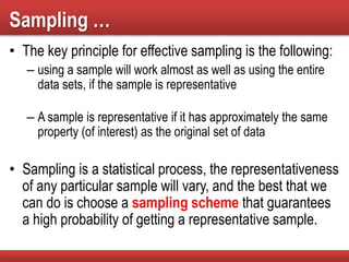 Sampling …
• The key principle for effective sampling is the following:
– using a sample will work almost as well as using the entire
data sets, if the sample is representative
– A sample is representative if it has approximately the same
property (of interest) as the original set of data
• Sampling is a statistical process, the representativeness
of any particular sample will vary, and the best that we
can do is choose a sampling scheme that guarantees
a high probability of getting a representative sample.
 