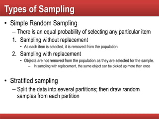 Types of Sampling
• Simple Random Sampling
– There is an equal probability of selecting any particular item
1. Sampling without replacement
• As each item is selected, it is removed from the population
2. Sampling with replacement
• Objects are not removed from the population as they are selected for the sample.
– In sampling with replacement, the same object can be picked up more than once
• Stratified sampling
– Split the data into several partitions; then draw random
samples from each partition
 