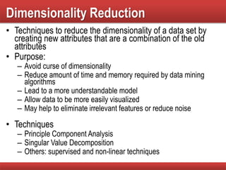 Dimensionality Reduction
• Techniques to reduce the dimensionality of a data set by
creating new attributes that are a combination of the old
attributes
• Purpose:
– Avoid curse of dimensionality
– Reduce amount of time and memory required by data mining
algorithms
– Lead to a more understandable model
– Allow data to be more easily visualized
– May help to eliminate irrelevant features or reduce noise
• Techniques
– Principle Component Analysis
– Singular Value Decomposition
– Others: supervised and non-linear techniques
 