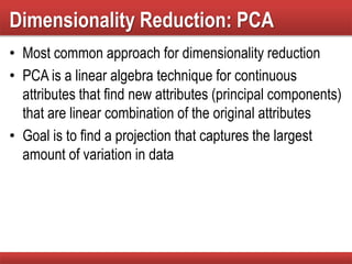 Dimensionality Reduction: PCA
• Most common approach for dimensionality reduction
• PCA is a linear algebra technique for continuous
attributes that find new attributes (principal components)
that are linear combination of the original attributes
• Goal is to find a projection that captures the largest
amount of variation in data
 