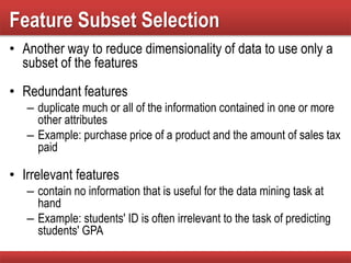 Feature Subset Selection
• Another way to reduce dimensionality of data to use only a
subset of the features
• Redundant features
– duplicate much or all of the information contained in one or more
other attributes
– Example: purchase price of a product and the amount of sales tax
paid
• Irrelevant features
– contain no information that is useful for the data mining task at
hand
– Example: students' ID is often irrelevant to the task of predicting
students' GPA
 