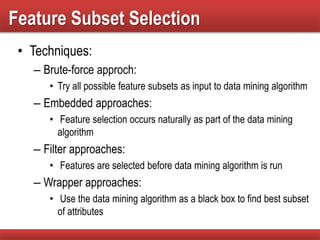 Feature Subset Selection
• Techniques:
– Brute-force approch:
• Try all possible feature subsets as input to data mining algorithm
– Embedded approaches:
• Feature selection occurs naturally as part of the data mining
algorithm
– Filter approaches:
• Features are selected before data mining algorithm is run
– Wrapper approaches:
• Use the data mining algorithm as a black box to find best subset
of attributes
 