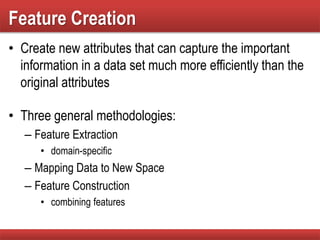 Feature Creation
• Create new attributes that can capture the important
information in a data set much more efficiently than the
original attributes
• Three general methodologies:
– Feature Extraction
• domain-specific
– Mapping Data to New Space
– Feature Construction
• combining features
 