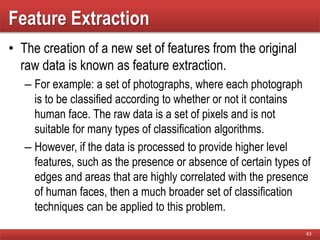 Feature Extraction
• The creation of a new set of features from the original
raw data is known as feature extraction.
– For example: a set of photographs, where each photograph
is to be classified according to whether or not it contains
human face. The raw data is a set of pixels and is not
suitable for many types of classification algorithms.
– However, if the data is processed to provide higher level
features, such as the presence or absence of certain types of
edges and areas that are highly correlated with the presence
of human faces, then a much broader set of classification
techniques can be applied to this problem.
43
 