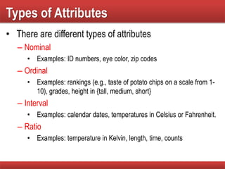 Types of Attributes
• There are different types of attributes
– Nominal
• Examples: ID numbers, eye color, zip codes
– Ordinal
• Examples: rankings (e.g., taste of potato chips on a scale from 1-
10), grades, height in {tall, medium, short}
– Interval
• Examples: calendar dates, temperatures in Celsius or Fahrenheit.
– Ratio
• Examples: temperature in Kelvin, length, time, counts
 