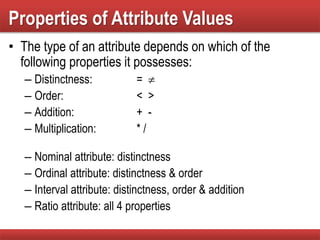 Properties of Attribute Values
• The type of an attribute depends on which of the
following properties it possesses:
– Distinctness: = 
– Order: < >
– Addition: + -
– Multiplication: * /
– Nominal attribute: distinctness
– Ordinal attribute: distinctness & order
– Interval attribute: distinctness, order & addition
– Ratio attribute: all 4 properties
 