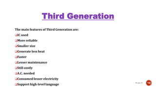 Third Generation
The main features of Third Generation are:
IC used
More reliable
Smaller size
Generate less heat
Faster
Lesser maintenance
Still costly
A.C. needed
Consumed lesser electricity
Support high-level language
10-Jul-17 12
 