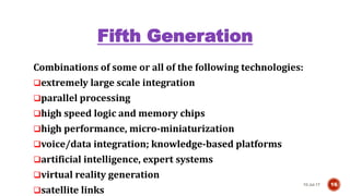 Fifth Generation
Combinations of some or all of the following technologies:
extremely large scale integration
parallel processing
high speed logic and memory chips
high performance, micro-miniaturization
voice/data integration; knowledge-based platforms
artificial intelligence, expert systems
virtual reality generation
satellite links
10-Jul-17 16
 
