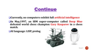 Continue
Currently, no computers exhibit full artificial intelligence
In May,1997, an IBM super-computer called Deep Blue
defeated world chess champion Gary Kasparov in a chess
match.
AI language: LISP, prolog
10-Jul-17 17
 