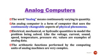Analog Computers
The word “Analog” means continuously varying in quantity.
An analog computer is a form of computer that uses the
continuously-changeable aspects of physical phenomena.
Electrical, mechanical, or hydraulic quantities to model the
problem being solved. Like the voltage, current, sound,
speed, temperature, pressure etc. values are examples of
analog data.
The arithmetic functions performed by the computing
units of analog machines are very complex.
10-Jul-17 19
 