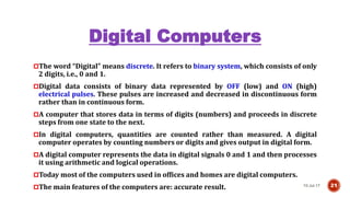 Digital Computers
10-Jul-17 21
The word “Digital” means discrete. It refers to binary system, which consists of only
2 digits, i.e., 0 and 1.
Digital data consists of binary data represented by OFF (low) and ON (high)
electrical pulses. These pulses are increased and decreased in discontinuous form
rather than in continuous form.
A computer that stores data in terms of digits (numbers) and proceeds in discrete
steps from one state to the next.
In digital computers, quantities are counted rather than measured. A digital
computer operates by counting numbers or digits and gives output in digital form.
A digital computer represents the data in digital signals 0 and 1 and then processes
it using arithmetic and logical operations.
Today most of the computers used in offices and homes are digital computers.
The main features of the computers are: accurate result.
 