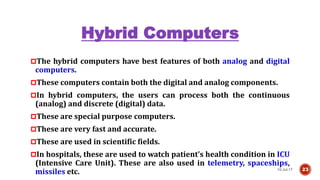Hybrid Computers
The hybrid computers have best features of both analog and digital
computers.
These computers contain both the digital and analog components.
In hybrid computers, the users can process both the continuous
(analog) and discrete (digital) data.
These are special purpose computers.
These are very fast and accurate.
These are used in scientific fields.
In hospitals, these are used to watch patient’s health condition in ICU
(Intensive Care Unit). These are also used in telemetry, spaceships,
missiles etc. 10-Jul-17 23
 