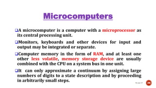 Microcomputers
A microcomputer is a computer with a microprocessor as
its central processing unit.
Monitors, keyboards and other devices for input and
output may be integrated or separate.
Computer memory in the form of RAM, and at least one
other less volatile, memory storage device are usually
combined with the CPU on a system bus in one unit.
It can only approximate a continuum by assigning large
numbers of digits to a state description and by proceeding
in arbitrarily small steps. 10-Jul-17 26
 