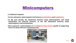 Minicomputers
10-Jul-17 28
A midsized computer.
In size and power, minicomputers lie between workstations and mainframes.
In the past decade, the distinction between large minicomputers and small
mainframes has blurred, however, as has the distinction between small
minicomputers and workstations.
But in general, a minicomputer is a multiprocessing system capable of supporting
from 4 to about 200 users simultaneously.
 