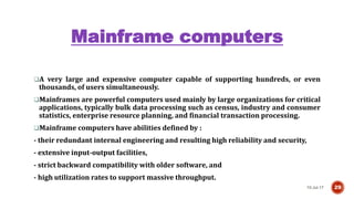 Mainframe computers
10-Jul-17 29
A very large and expensive computer capable of supporting hundreds, or even
thousands, of users simultaneously.
Mainframes are powerful computers used mainly by large organizations for critical
applications, typically bulk data processing such as census, industry and consumer
statistics, enterprise resource planning, and financial transaction processing.
Mainframe computers have abilities defined by :
- their redundant internal engineering and resulting high reliability and security,
- extensive input-output facilities,
- strict backward compatibility with older software, and
- high utilization rates to support massive throughput.
 