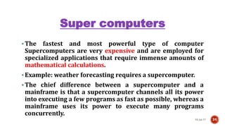 Super computers
10-Jul-17 31
The fastest and most powerful type of computer
Supercomputers are very expensive and are employed for
specialized applications that require immense amounts of
mathematical calculations.
Example: weather forecasting requires a supercomputer.
The chief difference between a supercomputer and a
mainframe is that a supercomputer channels all its power
into executing a few programs as fast as possible, whereas a
mainframe uses its power to execute many programs
concurrently.
 
