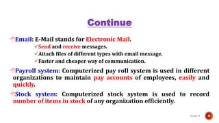 Continue
Email: E-Mail stands for Electronic Mail.
Send and receive messages.
Attach files of different types with email message.
Faster and cheaper way of communication.
Payroll system: Computerized pay roll system is used in different
organizations to maintain pay accounts of employees, easily and
quickly.
Stock system: Computerized stock system is used to record
number of items in stock of any organization efficiently.
10-Jul-17 4
 