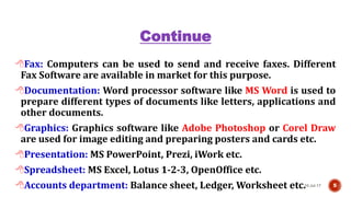 Continue
Fax: Computers can be used to send and receive faxes. Different
Fax Software are available in market for this purpose.
Documentation: Word processor software like MS Word is used to
prepare different types of documents like letters, applications and
other documents.
Graphics: Graphics software like Adobe Photoshop or Corel Draw
are used for image editing and preparing posters and cards etc.
Presentation: MS PowerPoint, Prezi, iWork etc.
Spreadsheet: MS Excel, Lotus 1-2-3, OpenOffice etc.
Accounts department: Balance sheet, Ledger, Worksheet etc.10-Jul-17 5
 