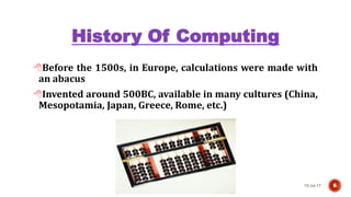 History Of Computing
Before the 1500s, in Europe, calculations were made with
an abacus
Invented around 500BC, available in many cultures (China,
Mesopotamia, Japan, Greece, Rome, etc.)
10-Jul-17 6
 
