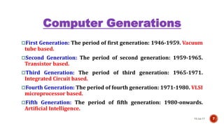 Computer Generations
First Generation: The period of first generation: 1946-1959. Vacuum
tube based.
Second Generation: The period of second generation: 1959-1965.
Transistor based.
Third Generation: The period of third generation: 1965-1971.
Integrated Circuit based.
Fourth Generation: The period of fourth generation: 1971-1980. VLSI
microprocessor based.
Fifth Generation: The period of fifth generation: 1980-onwards.
Artificial Intelligence.
10-Jul-17 7
 