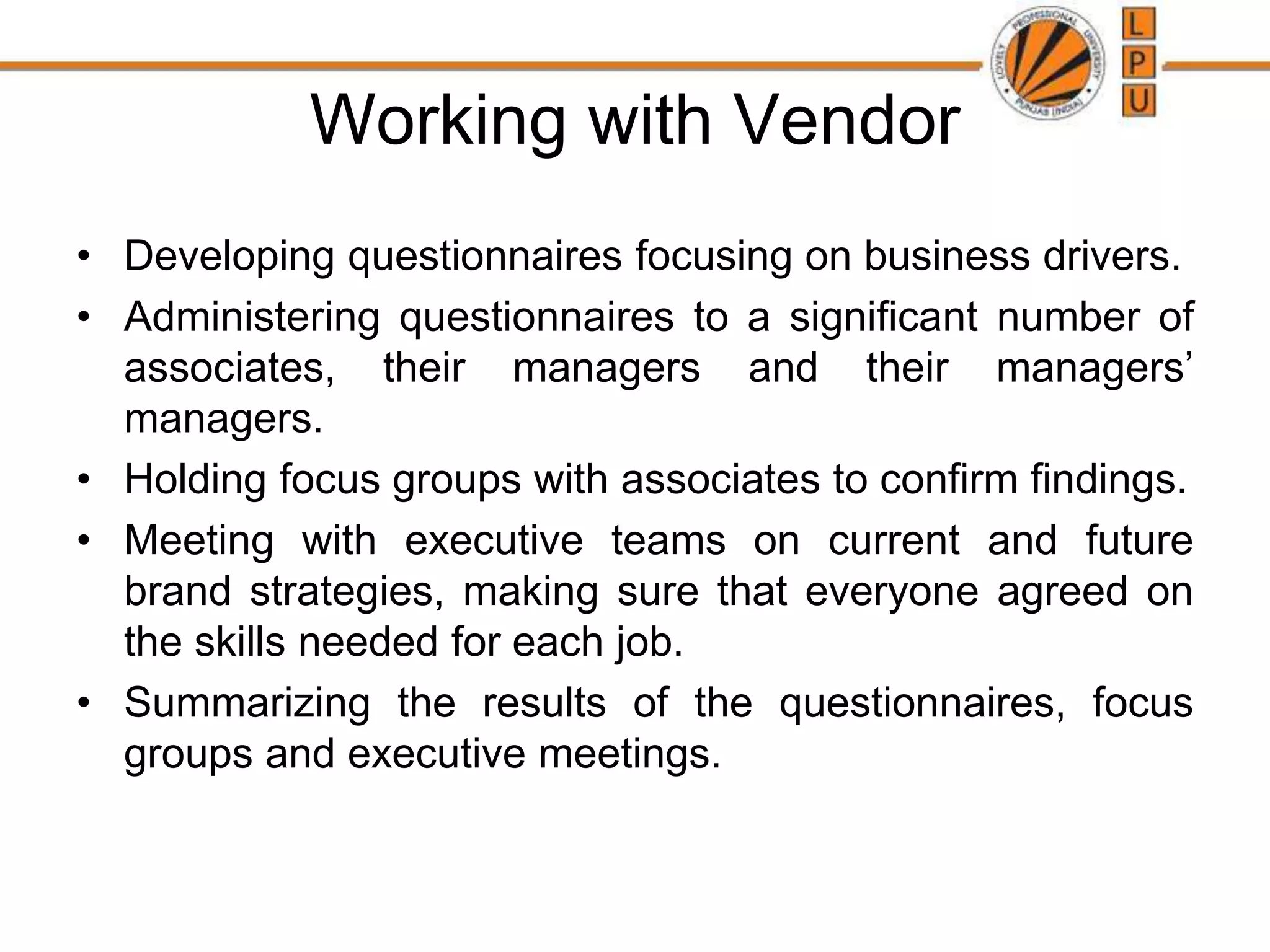 Working with Vendor
• Developing questionnaires focusing on business drivers.
• Administering questionnaires to a significant number of
associates, their managers and their managers’
managers.
• Holding focus groups with associates to confirm findings.
• Meeting with executive teams on current and future
brand strategies, making sure that everyone agreed on
the skills needed for each job.
• Summarizing the results of the questionnaires, focus
groups and executive meetings.
 