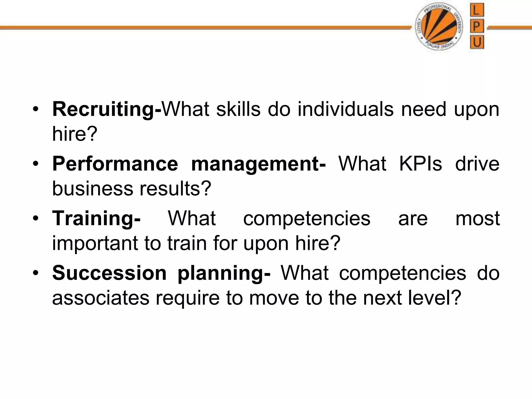 • Recruiting-What skills do individuals need upon
hire?
• Performance management- What KPIs drive
business results?
• Training- What competencies are most
important to train for upon hire?
• Succession planning- What competencies do
associates require to move to the next level?
 