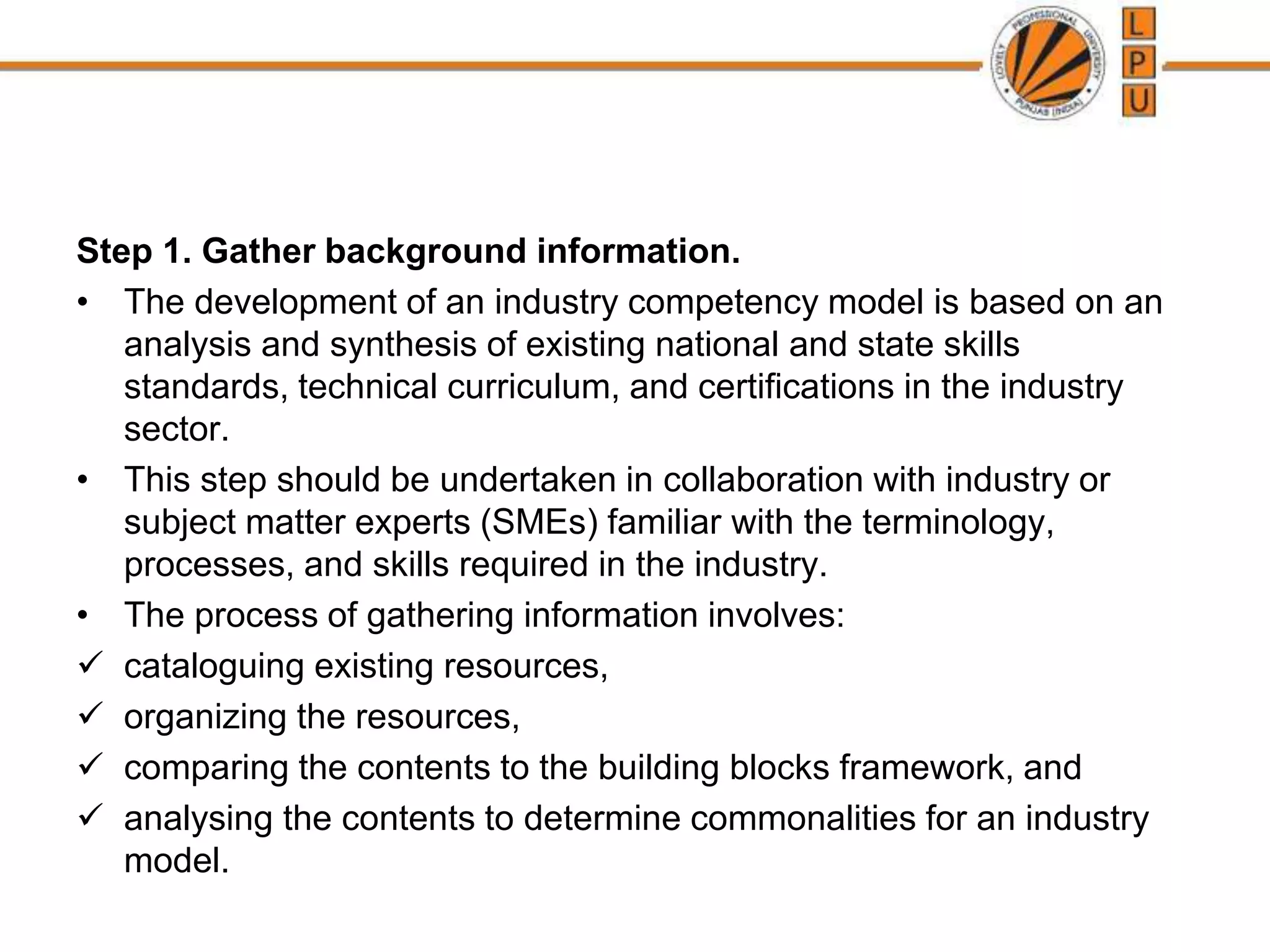 Step 1. Gather background information.
• The development of an industry competency model is based on an
analysis and synthesis of existing national and state skills
standards, technical curriculum, and certifications in the industry
sector.
• This step should be undertaken in collaboration with industry or
subject matter experts (SMEs) familiar with the terminology,
processes, and skills required in the industry.
• The process of gathering information involves:
 cataloguing existing resources,
 organizing the resources,
 comparing the contents to the building blocks framework, and
 analysing the contents to determine commonalities for an industry
model.
 