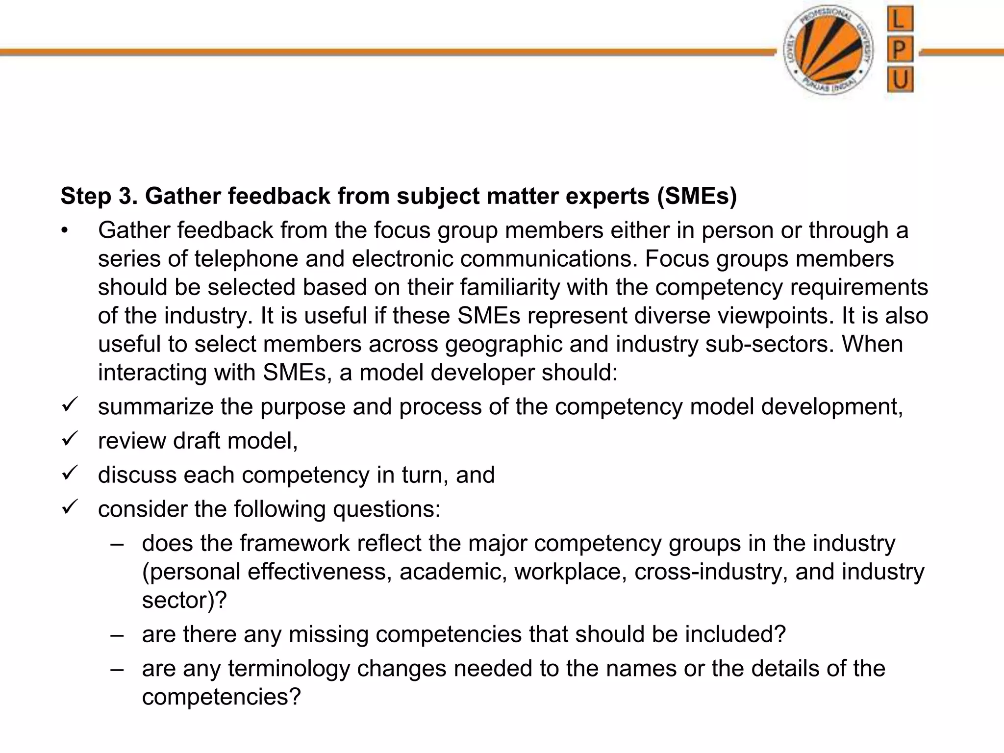 Step 3. Gather feedback from subject matter experts (SMEs)
• Gather feedback from the focus group members either in person or through a
series of telephone and electronic communications. Focus groups members
should be selected based on their familiarity with the competency requirements
of the industry. It is useful if these SMEs represent diverse viewpoints. It is also
useful to select members across geographic and industry sub-sectors. When
interacting with SMEs, a model developer should:
 summarize the purpose and process of the competency model development,
 review draft model,
 discuss each competency in turn, and
 consider the following questions:
– does the framework reflect the major competency groups in the industry
(personal effectiveness, academic, workplace, cross-industry, and industry
sector)?
– are there any missing competencies that should be included?
– are any terminology changes needed to the names or the details of the
competencies?
 