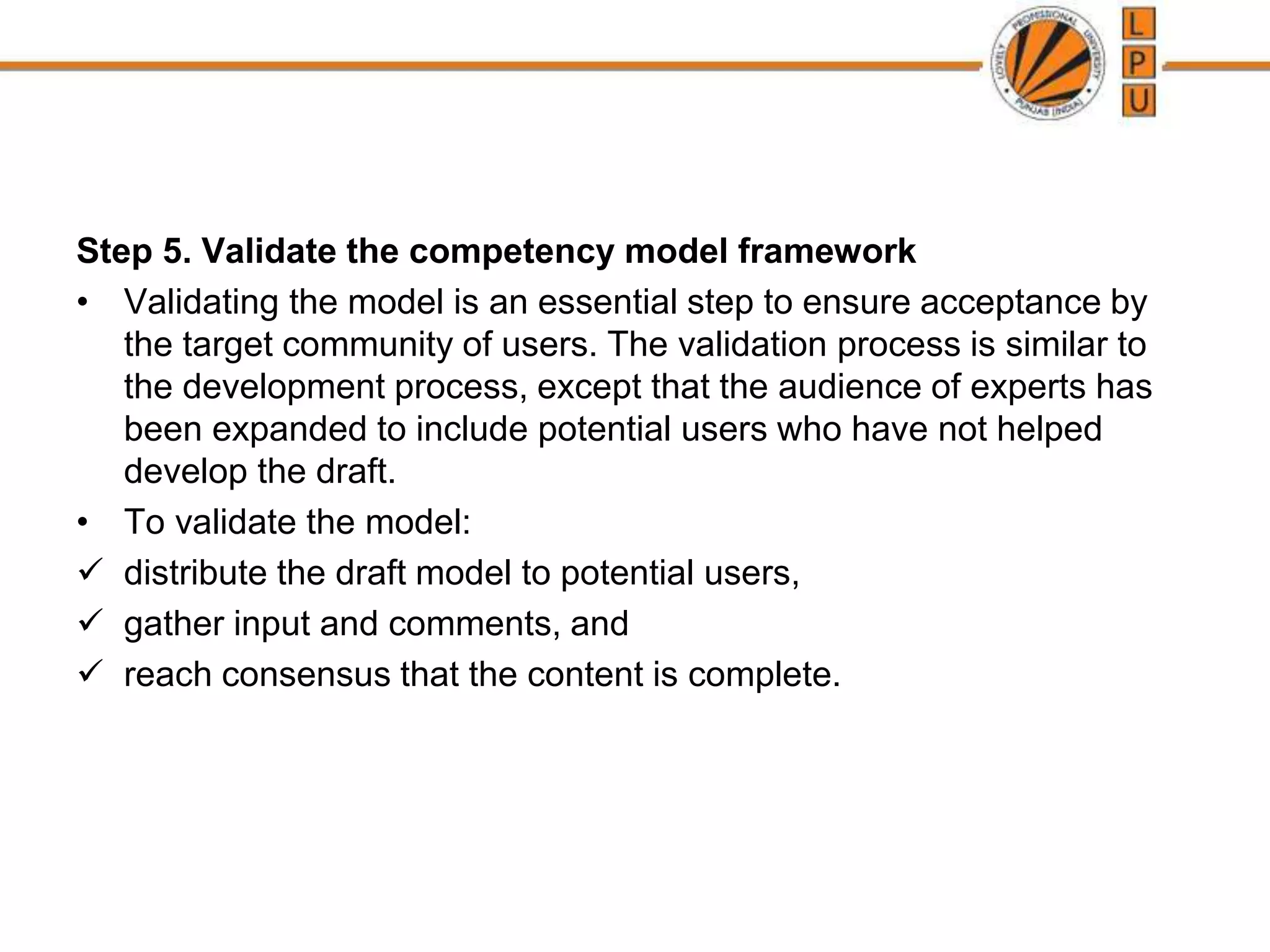 Step 5. Validate the competency model framework
• Validating the model is an essential step to ensure acceptance by
the target community of users. The validation process is similar to
the development process, except that the audience of experts has
been expanded to include potential users who have not helped
develop the draft.
• To validate the model:
 distribute the draft model to potential users,
 gather input and comments, and
 reach consensus that the content is complete.
 
