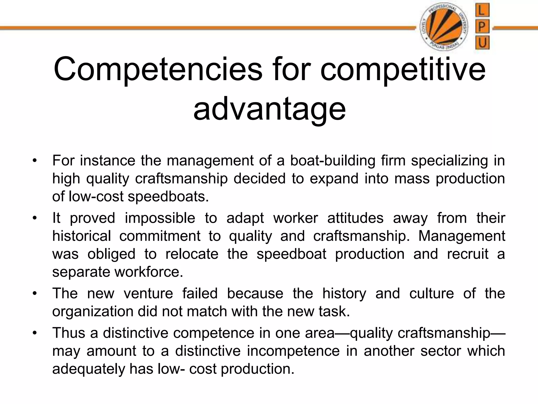 Competencies for competitive
advantage
• For instance the management of a boat-building firm specializing in
high quality craftsmanship decided to expand into mass production
of low-cost speedboats.
• It proved impossible to adapt worker attitudes away from their
historical commitment to quality and craftsmanship. Management
was obliged to relocate the speedboat production and recruit a
separate workforce.
• The new venture failed because the history and culture of the
organization did not match with the new task.
• Thus a distinctive competence in one area—quality craftsmanship—
may amount to a distinctive incompetence in another sector which
adequately has low- cost production.
 