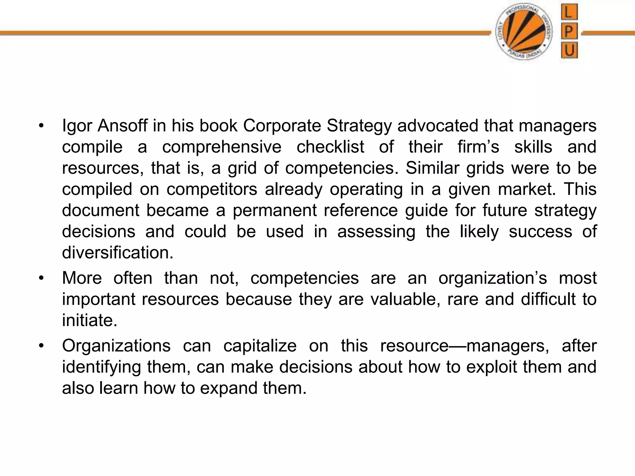 • Igor Ansoff in his book Corporate Strategy advocated that managers
compile a comprehensive checklist of their firm’s skills and
resources, that is, a grid of competencies. Similar grids were to be
compiled on competitors already operating in a given market. This
document became a permanent reference guide for future strategy
decisions and could be used in assessing the likely success of
diversification.
• More often than not, competencies are an organization’s most
important resources because they are valuable, rare and difficult to
initiate.
• Organizations can capitalize on this resource—managers, after
identifying them, can make decisions about how to exploit them and
also learn how to expand them.
 